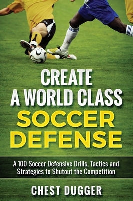 Create a World Class Soccer Defense: A 100 Soccer Drills, Tactics and Techniques to Shutout the Competition by Chest Dugger