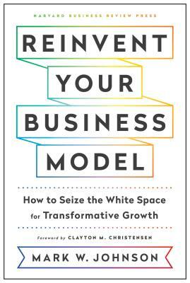 Reinvent Your Business Model: How to Seize the White Space for Transformative Growth by Mark W. Johnson