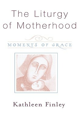 The Liturgy of Motherhood: Moments of Grace by Kathleen Finley