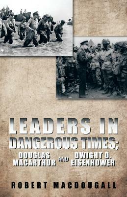 Leaders in Dangerous Times: Douglas MacArthur and Dwight D. Eisenhower by Robert Macdougall