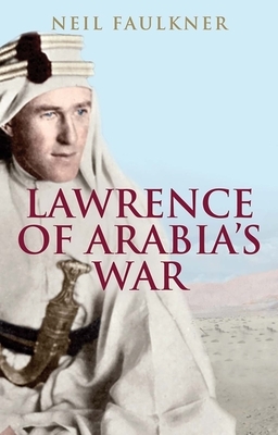 Lawrence of Arabia's War: The Arabs, the British and the Remaking of the Middle East in WWI by Neil Faulkner