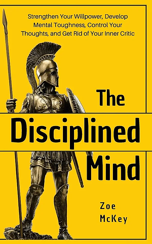 The Disciplined Mind: Strengthen Your Willpower, Develop Mental Toughness, Control Your Thoughts, and Get Rid of Your Inner Critic by Zoe McKey