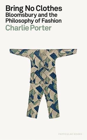 Bring No Clothes: Bloomsbury and the Philosophy of Fashion by Charlie Porter