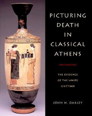 Picturing Death in Classical Athens: The Evidence of the White Lekythoi by John H. Oakley