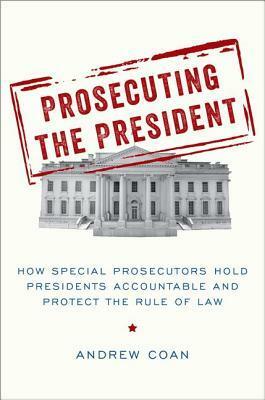 Prosecuting the President: How Special Prosecutors Hold Presidents Accountable and Protect the Rule of Law by Andrew Coan