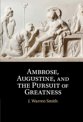 Ambrose, Augustine, and the Pursuit of Greatness by J. Warren Smith