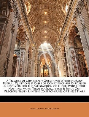 A Treatise of Miscellany Questions: Wherein Many Usefull Questions & Cases of Conscience Are Discussed & Resolved: For the Satisfaction of Those, Who Desire Nothing More, Than to Search for & Finde Out Precious Truths, in the Controversies of These Times by George Gillespie, Patrick Gillespie