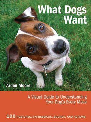 What Dogs Want: A Visual Guide to Understanding Your Dog's Every Move by Arden Moore