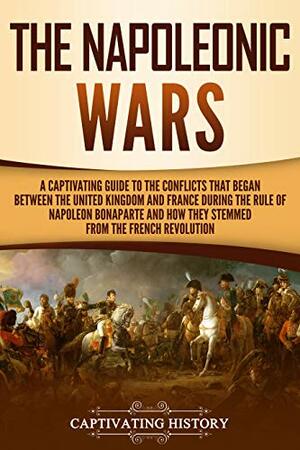 The Napoleonic Wars: A Captivating Guide to the Conflicts That Began Between the United Kingdom and France During the Rule of Napoleon Bonaparte and How They Stemmed from the French Revolution by Captivating History