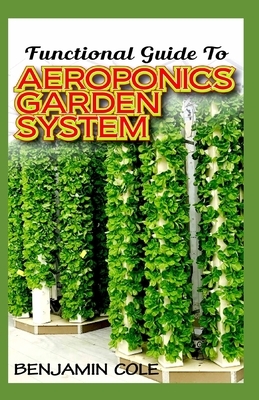 Functional Guide To Aeroponics Garden System: Comprehensible Guide To Setting up an effective Aeroponics Growing System for domestic use and commercia by Benjamin Cole