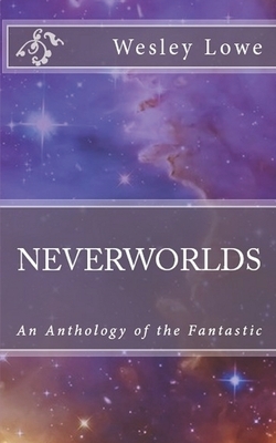 Neverworlds: An Anthology of the Fantastic by Wesley Lowe