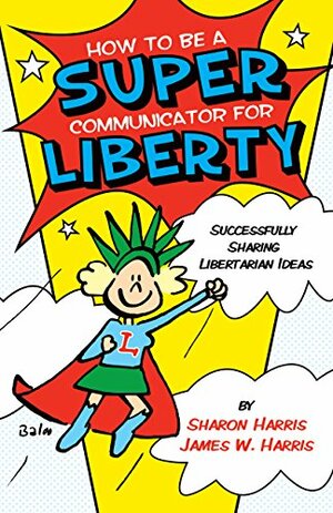 How to Be a Super Communicator for Liberty: Successfully Sharing Libertarian Ideas by James W. Harris, Sharon Harris