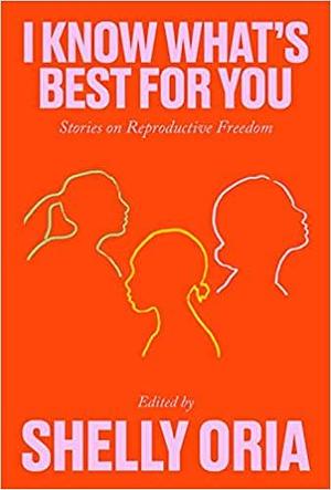 I Know What's Best for You: Stories on Reproductive Freedom by Yael R. Shinar, Alison Espach, Mary Jo Bang, Deborah Landau, Kate Novotny, Sarah Gerard, Riva Lehrer, Ama Codjoe, Onnesha Roychoudhuri, Carrie Bornstein, Tiphanie Yanique, Donnetta Lavinia Grays, Hannah Lillith Assadi, R.O. Kwon, Said Sayrafiezadeh, Deb Olin Unferth, Sally Wen Mao, Rachel Eliza Griffiths, Kate Tarker, Kristen Arnett, Erin Williams, Cade Leebron, Shelly Oria, Tommy Orange, Kirstin Valdez Quade, Desiree Cooper, Khadijah Queen, Kim Gek Lin Short, Georgina Escobar