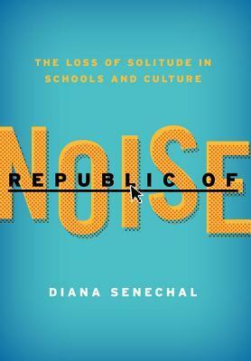 Republic of Noise: The Loss Of Solitude in Schools and Culture by Diana Senechal