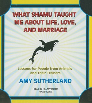 What Shamu Taught Me about Life, Love, and Marriage: Lessons for People from Animals and Their Trainers by Amy Sutherland