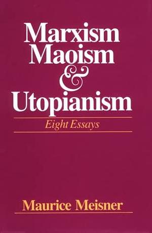 Marxism, Maoism, and Utopianism: Eight Essays by Maurice J. Meisner