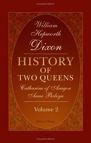 History of Two Queens: Catharine of Aragon, Anne Boleyn by William Hepworth Dixon