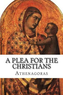 A Plea For the Christians: To the Emperors Marcus Aurelius Anoninus and Lucius Aurelius Commodus, conquerors of Armenia and Sarmatia, and more th by 