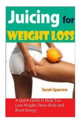 Juicing for Weight Loss: A Quick Guide to Help You Lose Weight, Detox Body and Boost Energy by Sarah Sparrow