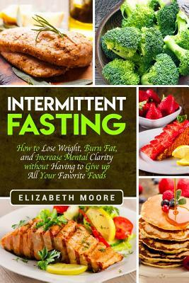 Intermittent Fasting: How to Lose Weight, Burn Fat, and Increase Mental Clarity Without Having to Give Up All Your Favorite Foods by Elizabeth Moore