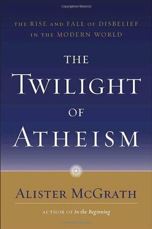 The Twilight of Atheism: The Rise and Fall of Disbelief in the Modern World by Alister E. McGrath