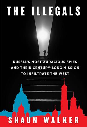 The Illegals: Russia's Most Audacious Spies and Their Century-Long Mission to Infiltrate the West by Shaun Walker