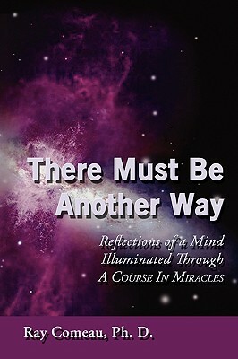 There Must Be Another Way: Reflections of a Mind Illuminated Through a Course in Miracles by Ray Comeau