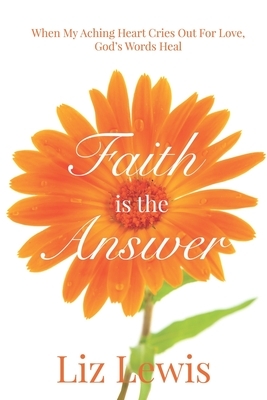 Faith is the Answer: When My Aching Heart Cries Out For Love, God's Words Heal by Liz Lewis