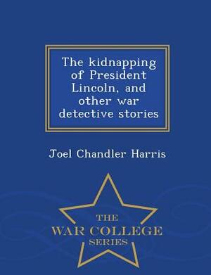 The Kidnapping of President Lincoln, and Other War Detective Stories - War College Series by Joel Chandler Harris