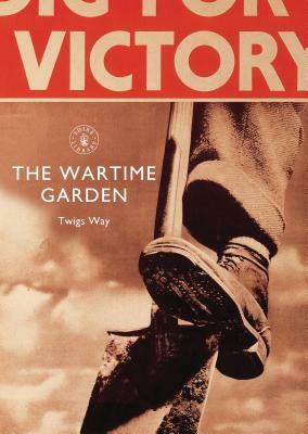 The Wartime Garden: Digging for Victory by Twigs Way