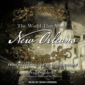 The World That Made New Orleans: From Spanish Silver to Congo Square by Ned Sublette