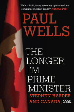 The Longer I'm Prime Minister: Stephen Harper and Canada, 2006- by Paul Allen Wells