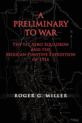 A Preliminary to War: The 1st Aero Squadron and the Mexican Punitive Expedition of 1916 by Air Force History and Museums Program, Roger G. Miller