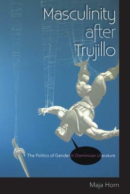 Masculinity After Trujillo: The Politics of Gender in Dominican Literature by Maja Horn