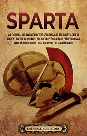 Sparta: An Enthralling Overview of the Spartans and Their City-State in Ancient Greece along with the Greco-Persian Wars, Peloponnesian War, and Other Conflicts Involving the Spartan Army by Enthralling History