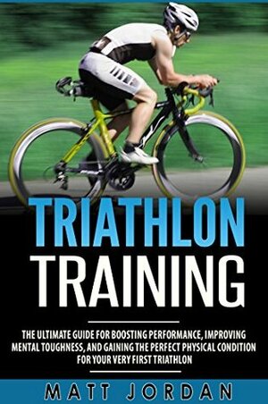 Triathlon Training: The Ultimate Guide for Boosting Performance, Improving Mental Toughness, and Gaining the Perfect Physical Condition for Your Very First Triathlon by Matt Jordan