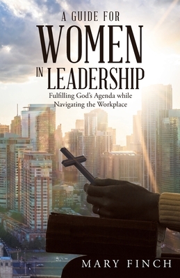 A Guide for Women in Leadership: Fulfilling God's Agenda While Navigating the Workplace by Mary Finch