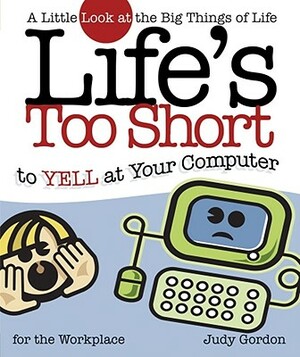 Life's Too Short to Yell at Your Computer: A Little Look at the Big Things in Life by Judy Gordon