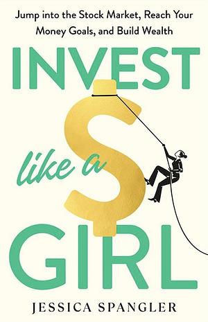 Invest Like a Girl: Jump into the Stock Market, Reach Your Money Goals, and Build Wealth by Jessica Spangler