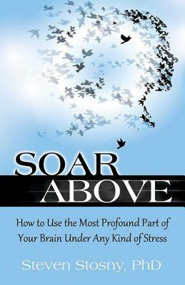 Soar Above: How to Use the Most Profound Part of Your Brain Under Any Kind of Stress by Steven Stosny