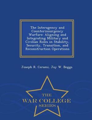 The Interagency and Counterinsurgency Warfare: Aligning and Integrating Military and Civilian Roles in Stability, Security, Transition, and Reconstruc by Joseph R. Cerami, Jay W. Boggs