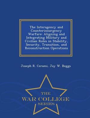 The Interagency and Counterinsurgency Warfare: Aligning and Integrating Military and Civilian Roles in Stability, Security, Transition, and Reconstruc by Jay W. Boggs, Joseph R. Cerami