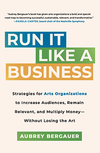 Run It Like a Business: Strategies for Arts Organizations to Increase Audiences, Remain Relevant, and Multiply Money--Without Losing the Art by Aubrey Bergauer