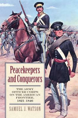 Peacekeepers and Conquerors: The Army Officer Corps on the American Frontier, 1821-1846 by Samuel J. Watson