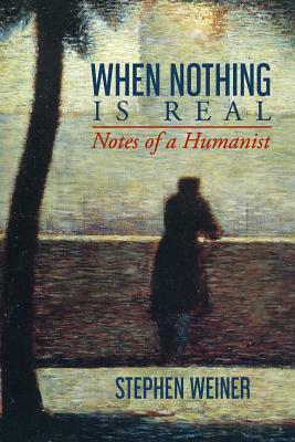 When Nothing Is Real: Notes of a Humanist by Stephen Weiner