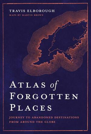 Atlas of Forgotten Places: Journey to Abandoned Destinations from Around the Globe by Travis Elborough