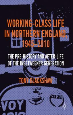 Working-Class Life in Northern England, 1945-2010: The Pre-History and After-Life of the Inbetweener Generation by Tony Blackshaw
