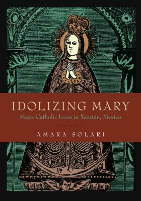 Idolizing Mary: Maya-Catholic Icons in Yucatán, Mexico by Amara Solari