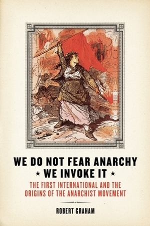 We Do Not Fear Anarchy—We Invoke It: The First International and the Origins of the Anarchist Movement by Robert Graham