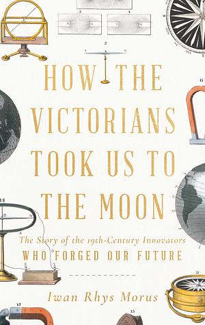 How the Victorians Took Us to the Moon: The Story of the 19th-Century Innovators Who Forged Our Future by Iwan Rhys Morus